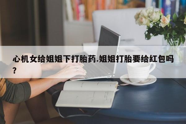 打胎药的微信联系方式心机女给姐姐下打胎药.姐姐打胎要给红包吗？