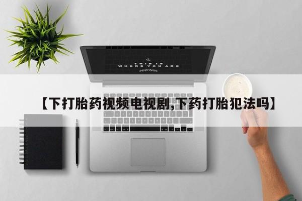 打胎药的微信联系方式【下打胎药视频电视剧,下药打胎犯法吗】
