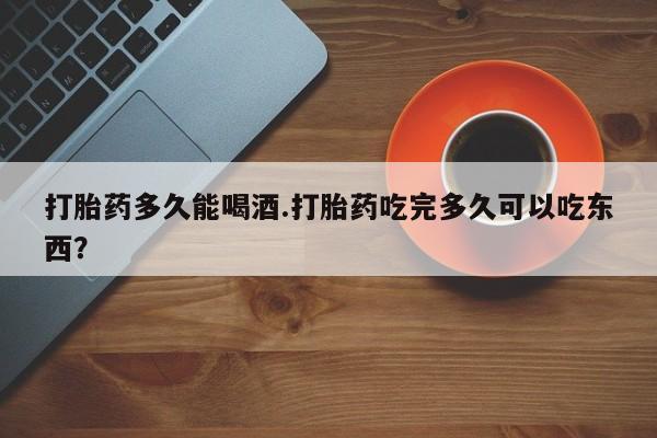打胎药的微信联系方式打胎药多久能喝酒.打胎药吃完多久可以吃东西？