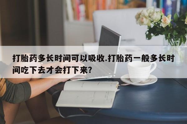 打胎药的微信联系方式打胎药多长时间可以吸收.打胎药一般多长时间吃下去才会打下来？